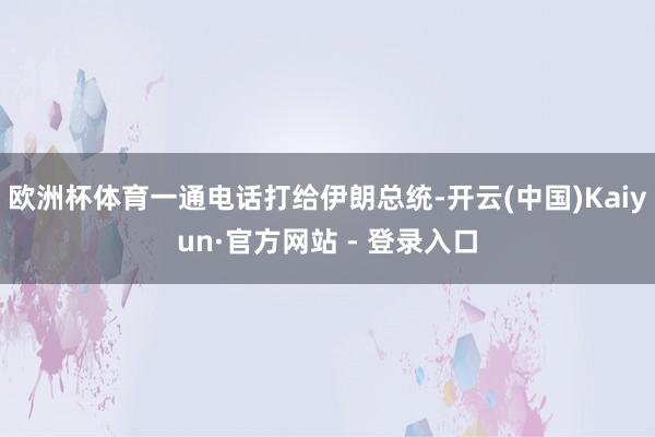 欧洲杯体育一通电话打给伊朗总统-开云(中国)Kaiyun·官方网站 - 登录入口