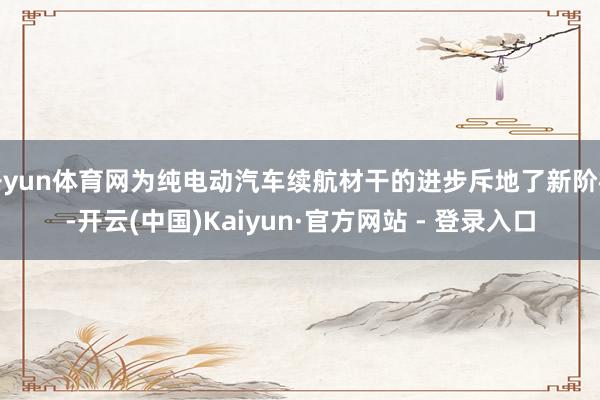 开yun体育网为纯电动汽车续航材干的进步斥地了新阶梯-开云(中国)Kaiyun·官方网站 - 登录入口