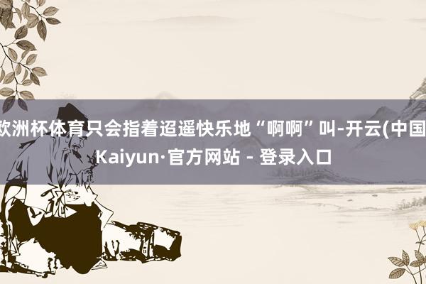 欧洲杯体育只会指着迢遥快乐地“啊啊”叫-开云(中国)Kaiyun·官方网站 - 登录入口