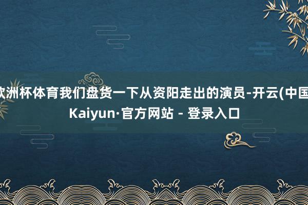 欧洲杯体育我们盘货一下从资阳走出的演员-开云(中国)Kaiyun·官方网站 - 登录入口