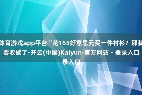 体育游戏app平台“花165好意思元买一件衬衫？那我要收歇了-开云(中国)Kaiyun·官方网站 - 登录入口