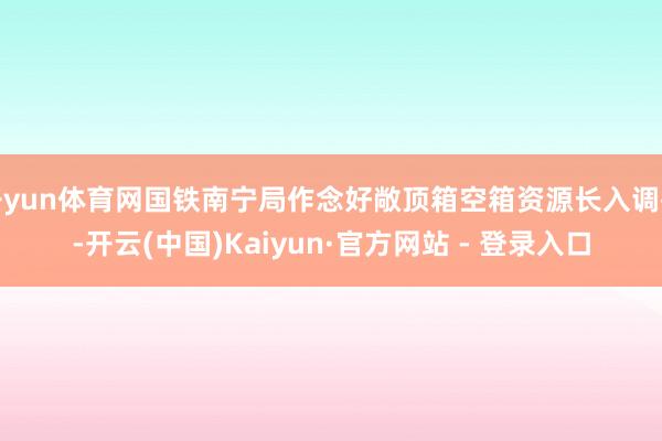 开yun体育网国铁南宁局作念好敞顶箱空箱资源长入调拨-开云(中国)Kaiyun·官方网站 - 登录入口