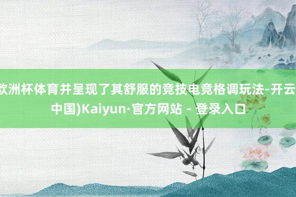 欧洲杯体育并呈现了其舒服的竞技电竞格调玩法-开云(中国)Kaiyun·官方网站 - 登录入口