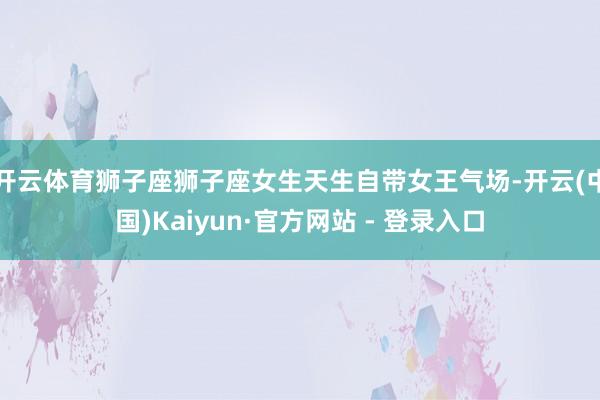 开云体育狮子座狮子座女生天生自带女王气场-开云(中国)Kaiyun·官方网站 - 登录入口