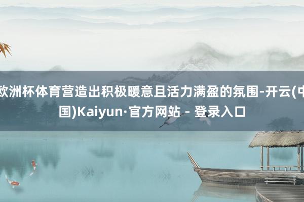 欧洲杯体育营造出积极暖意且活力满盈的氛围-开云(中国)Kaiyun·官方网站 - 登录入口