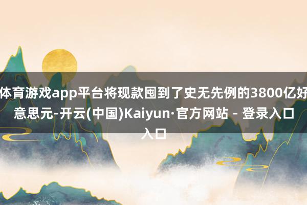 体育游戏app平台将现款囤到了史无先例的3800亿好意思元-开云(中国)Kaiyun·官方网站 - 登录入口