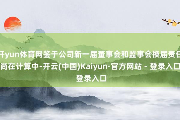 开yun体育网鉴于公司新一届董事会和监事会换届责任尚在计算中-开云(中国)Kaiyun·官方网站 - 登录入口