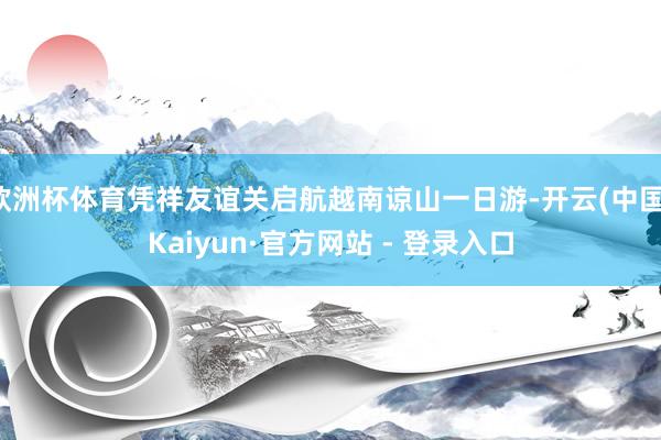 欧洲杯体育凭祥友谊关启航越南谅山一日游-开云(中国)Kaiyun·官方网站 - 登录入口