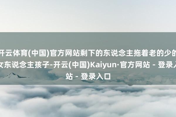 开云体育(中国)官方网站剩下的东说念主拖着老的少的、女东说念主孩子-开云(中国)Kaiyun·官方网站 - 登录入口