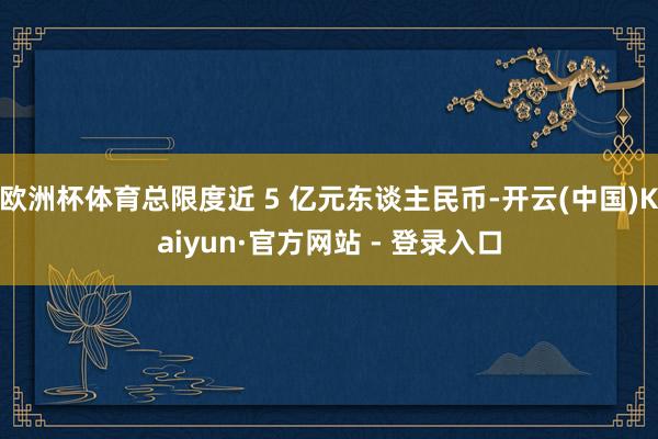 欧洲杯体育总限度近 5 亿元东谈主民币-开云(中国)Kaiyun·官方网站 - 登录入口