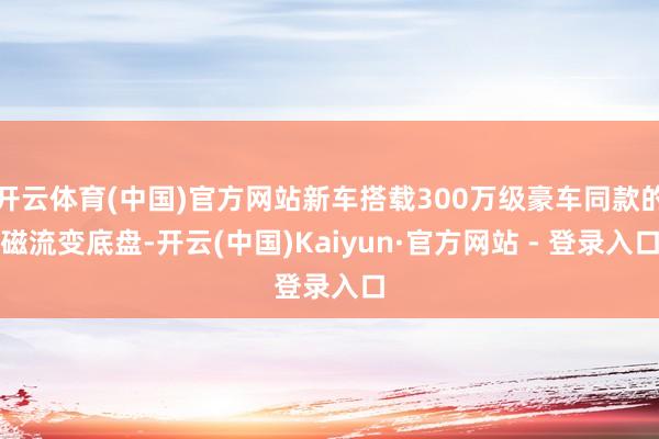 开云体育(中国)官方网站新车搭载300万级豪车同款的磁流变底盘-开云(中国)Kaiyun·官方网站 - 登录入口