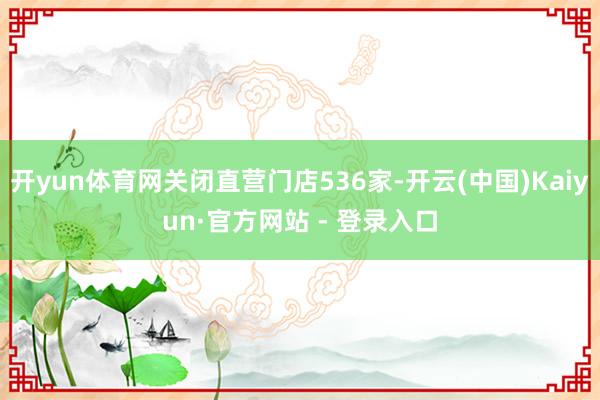 开yun体育网关闭直营门店536家-开云(中国)Kaiyun·官方网站 - 登录入口