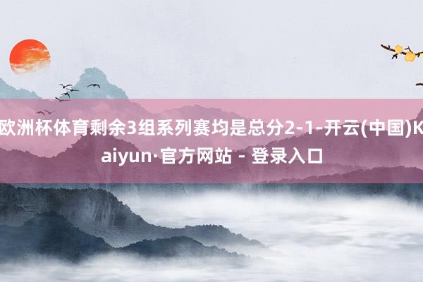 欧洲杯体育剩余3组系列赛均是总分2-1-开云(中国)Kaiyun·官方网站 - 登录入口