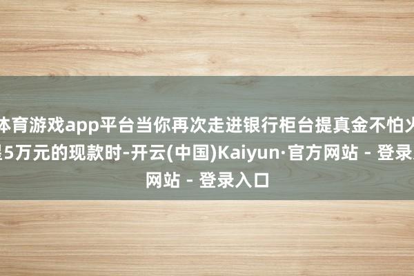 体育游戏app平台当你再次走进银行柜台提真金不怕火零星5万元的现款时-开云(中国)Kaiyun·官方网站 - 登录入口