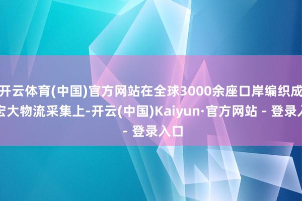 开云体育(中国)官方网站在全球3000余座口岸编织成的宏大物流采集上-开云(中国)Kaiyun·官方网站 - 登录入口