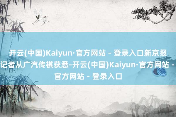 开云(中国)Kaiyun·官方网站 - 登录入口新京报贝壳财经记者从广汽传祺获悉-开云(中国)Kaiyun·官方网站 - 登录入口