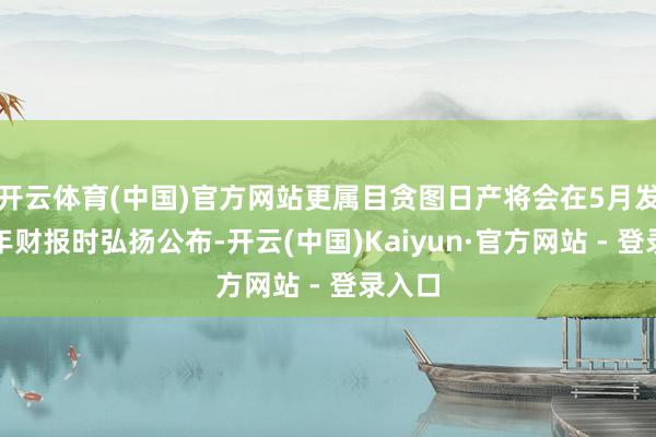 开云体育(中国)官方网站更属目贪图日产将会在5月发布全年财报时弘扬公布-开云(中国)Kaiyun·官方网站 - 登录入口