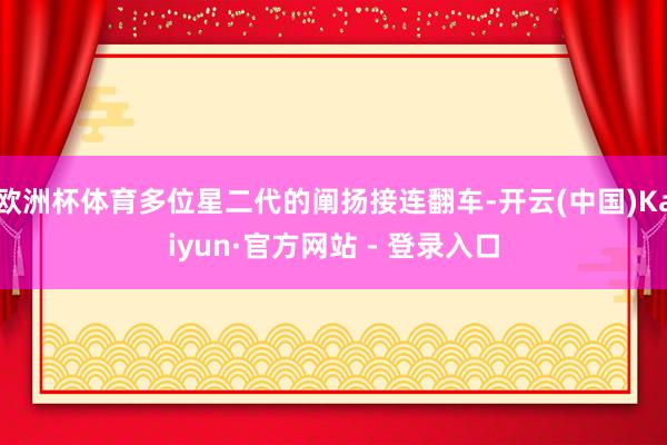 欧洲杯体育多位星二代的阐扬接连翻车-开云(中国)Kaiyun·官方网站 - 登录入口