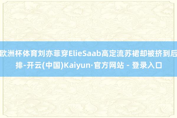 欧洲杯体育刘亦菲穿ElieSaab高定流苏裙却被挤到后排-开云(中国)Kaiyun·官方网站 - 登录入口