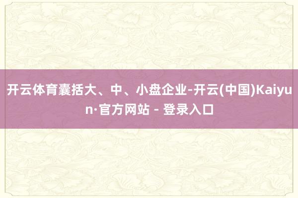 开云体育囊括大、中、小盘企业-开云(中国)Kaiyun·官方网站 - 登录入口
