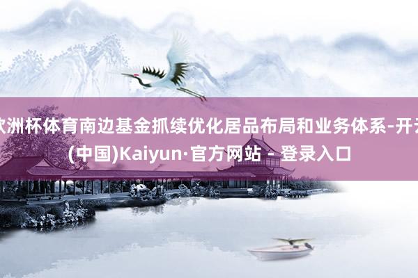 欧洲杯体育南边基金抓续优化居品布局和业务体系-开云(中国)Kaiyun·官方网站 - 登录入口