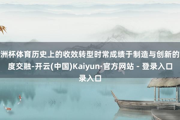 欧洲杯体育历史上的收效转型时常成绩于制造与创新的深度交融-开云(中国)Kaiyun·官方网站 - 登录入口