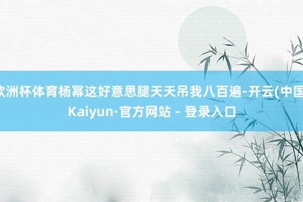 欧洲杯体育杨幂这好意思腿天天吊我八百遍-开云(中国)Kaiyun·官方网站 - 登录入口