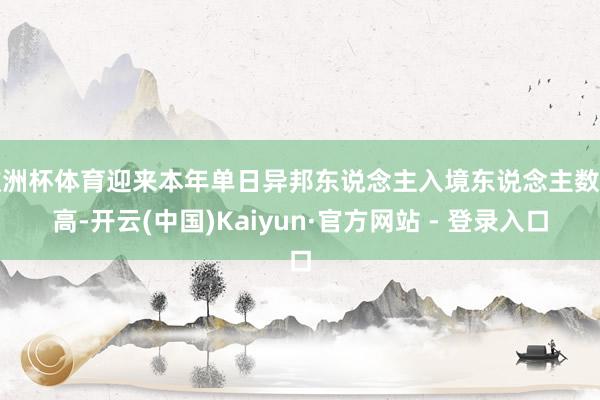 欧洲杯体育迎来本年单日异邦东说念主入境东说念主数新高-开云(中国)Kaiyun·官方网站 - 登录入口