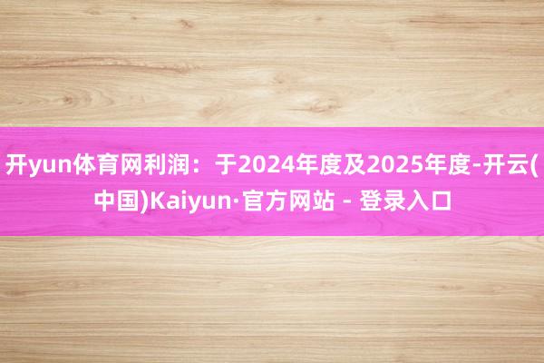 开yun体育网利润：于2024年度及2025年度-开云(中国)Kaiyun·官方网站 - 登录入口