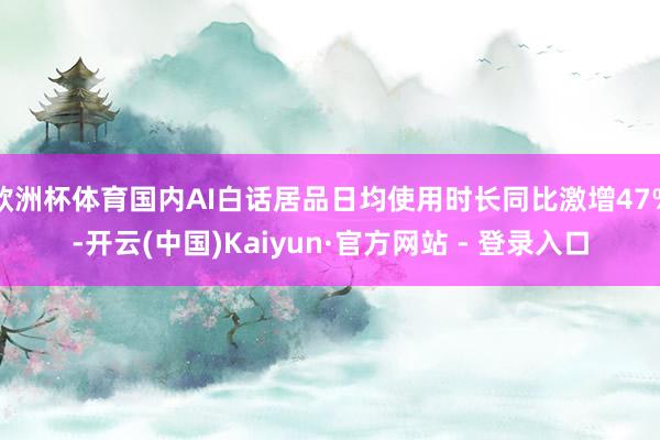 欧洲杯体育国内AI白话居品日均使用时长同比激增47%-开云(中国)Kaiyun·官方网站 - 登录入口