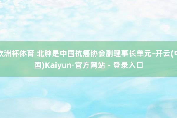 欧洲杯体育 北肿是中国抗癌协会副理事长单元-开云(中国)Kaiyun·官方网站 - 登录入口