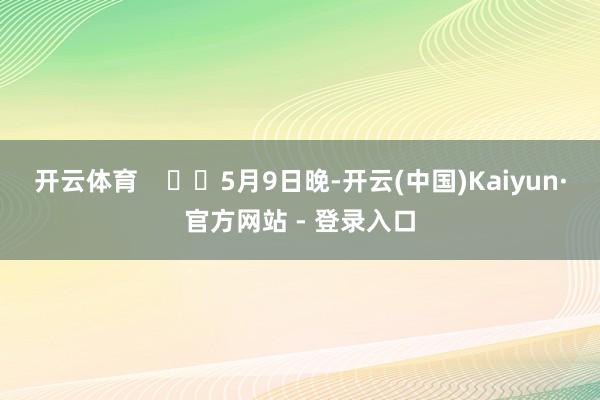 开云体育      5月9日晚-开云(中国)Kaiyun·官方网站 - 登录入口