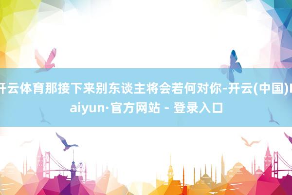 开云体育那接下来别东谈主将会若何对你-开云(中国)Kaiyun·官方网站 - 登录入口