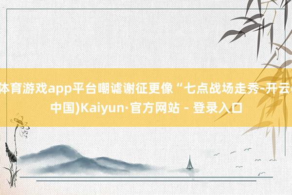 体育游戏app平台嘲谑谢征更像“七点战场走秀-开云(中国)Kaiyun·官方网站 - 登录入口