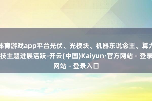 体育游戏app平台光伏、光模块、机器东说念主、算力等科技主题进展活跃-开云(中国)Kaiyun·官方网站 - 登录入口