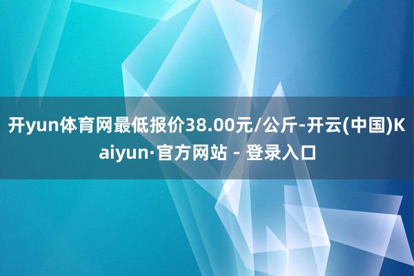 开yun体育网最低报价38.00元/公斤-开云(中国)Kaiyun·官方网站 - 登录入口