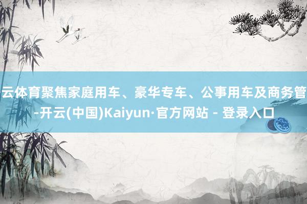 开云体育聚焦家庭用车、豪华专车、公事用车及商务管待-开云(中国)Kaiyun·官方网站 - 登录入口