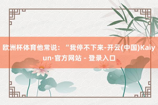 欧洲杯体育他常说：“我停不下来-开云(中国)Kaiyun·官方网站 - 登录入口