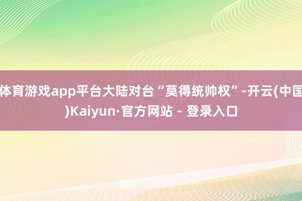 体育游戏app平台大陆对台“莫得统帅权”-开云(中国)Kaiyun·官方网站 - 登录入口