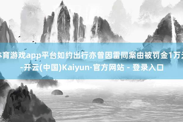 体育游戏app平台如约出行亦曾因雷同案由被罚金1万元-开云(中国)Kaiyun·官方网站 - 登录入口