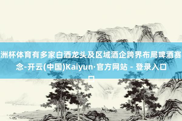 欧洲杯体育有多家白酒龙头及区域酒企跨界布局啤酒赛说念-开云(中国)Kaiyun·官方网站 - 登录入口