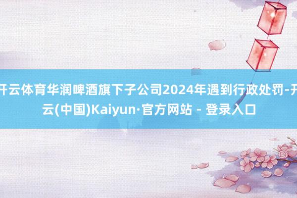 开云体育华润啤酒旗下子公司2024年遇到行政处罚-开云(中国)Kaiyun·官方网站 - 登录入口