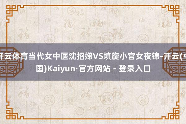 开云体育当代女中医沈招娣VS填旋小宫女夜锦-开云(中国)Kaiyun·官方网站 - 登录入口