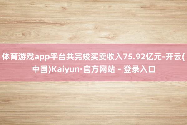 体育游戏app平台共完竣买卖收入75.92亿元-开云(中国)Kaiyun·官方网站 - 登录入口