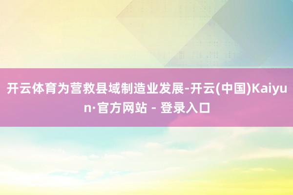 开云体育为营救县域制造业发展-开云(中国)Kaiyun·官方网站 - 登录入口