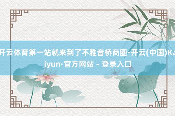 开云体育第一站就来到了不雅音桥商圈-开云(中国)Kaiyun·官方网站 - 登录入口