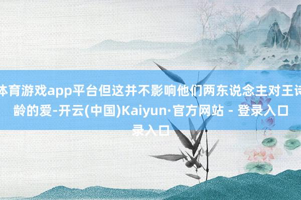 体育游戏app平台但这并不影响他们两东说念主对王诗龄的爱-开云(中国)Kaiyun·官方网站 - 登录入口