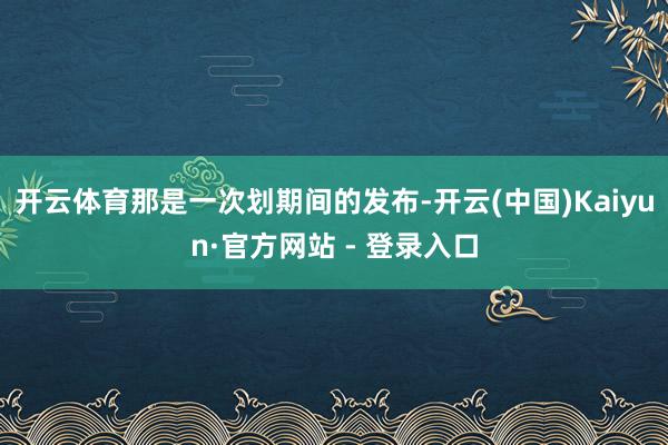 开云体育那是一次划期间的发布-开云(中国)Kaiyun·官方网站 - 登录入口