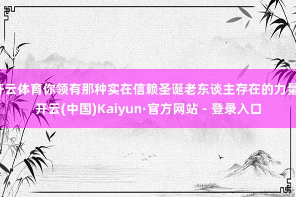 开云体育你领有那种实在信赖圣诞老东谈主存在的力量-开云(中国)Kaiyun·官方网站 - 登录入口