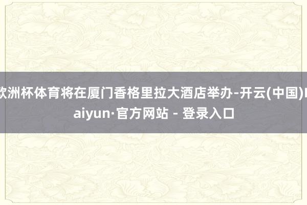 欧洲杯体育将在厦门香格里拉大酒店举办-开云(中国)Kaiyun·官方网站 - 登录入口